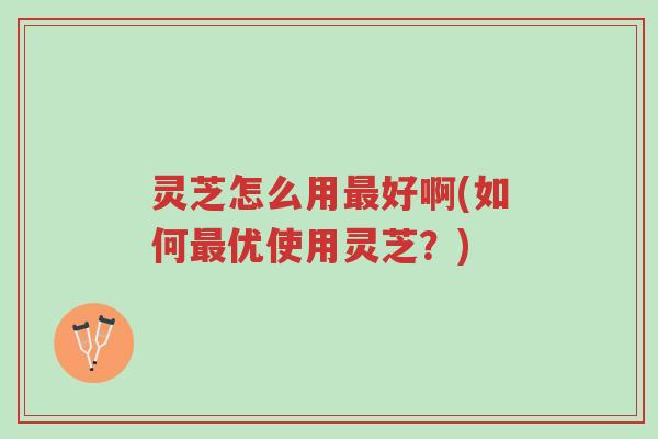 灵芝怎么用最好啊(如何最优使用灵芝？)-第1张图片-超越