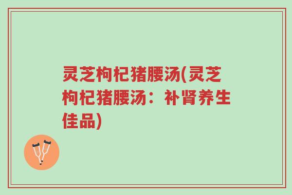 灵芝枸杞猪腰汤(灵芝枸杞猪腰汤:补肾养生佳品)-第1张图片-超越 灵芝枸杞猪腰汤(灵芝枸杞猪腰汤:补肾养生佳品)-第1张图片-超越