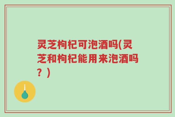 灵芝枸杞可泡酒吗(灵芝和枸杞能用来泡酒吗？)-第1张图片-超越