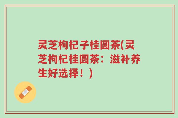 灵芝枸杞子桂圆茶(灵芝枸杞桂圆茶:滋补养生好选择!)-第1张图片-超越 灵芝枸杞子桂圆茶(灵芝枸杞桂圆茶:滋补养生好选择!)-第1张图片-超越