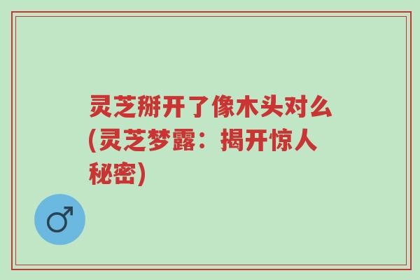 灵芝掰开了像木头对么(灵芝梦露：揭开惊人秘密)-第1张图片-超越