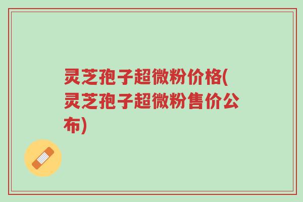 灵芝孢子超微粉价格(灵芝孢子超微粉售价公布)-第1张图片-超越 灵芝孢子超微粉价格(灵芝孢子超微粉售价公布)-第1张图片-超越