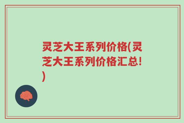 灵芝大王系列价格(灵芝大王系列价格汇总!)-第1张图片-超越 灵芝大王系列价格(灵芝大王系列价格汇总!)-第1张图片-超越