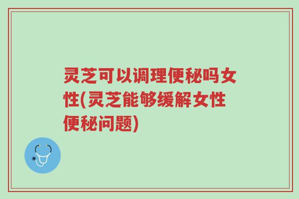 灵芝可以调理便秘吗女性(灵芝能够缓解女性便秘问题)-第1张图片-超越