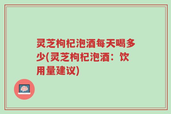 灵芝枸杞泡酒每天喝多少(灵芝枸杞泡酒:饮用量建议)-第1张图片-超越 灵芝枸杞泡酒每天喝多少(灵芝枸杞泡酒:饮用量建议)-第1张图片-超越