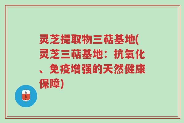 灵芝提取物三萜基地(灵芝三萜基地：抗氧化、免疫增强的天然健康保障)-第1张图片-超越