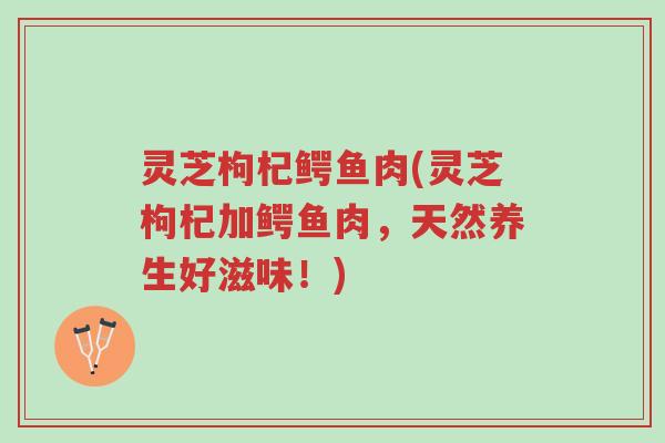 灵芝枸杞鳄鱼肉(灵芝枸杞加鳄鱼肉,天然养生好滋味!)-第1张图片-超越 灵芝枸杞鳄鱼肉(灵芝枸杞加鳄鱼肉,天然养生好滋味!)-第1张图片-超越
