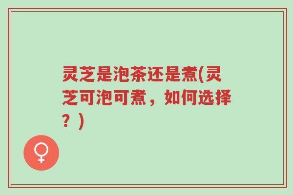 灵芝是泡茶还是煮(灵芝可泡可煮，如何选择？)-第1张图片-超越