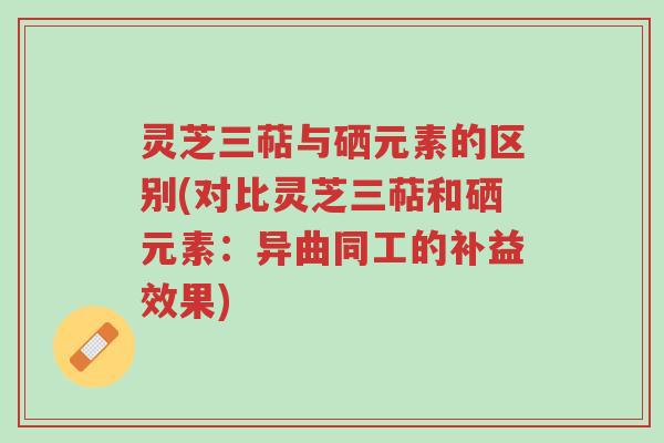 灵芝三萜与硒元素的区别(对比灵芝三萜和硒元素：异曲同工的补益效果)-第1张图片-超越