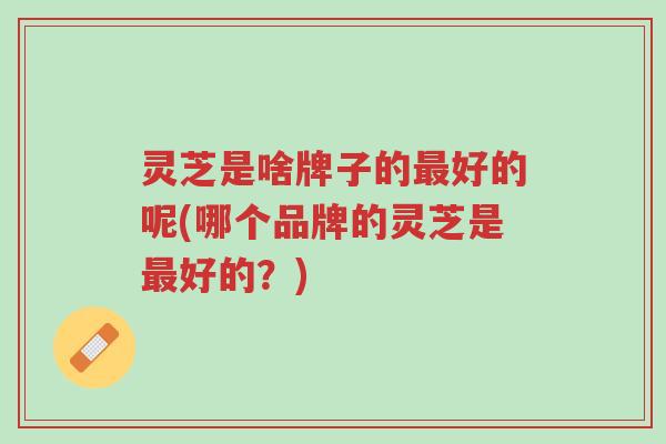 灵芝是啥牌子的最好的呢(哪个品牌的灵芝是最好的?)-第1张图片-超越 灵芝是啥牌子的最好的呢(哪个品牌的灵芝是最好的?)-第1张图片-超越