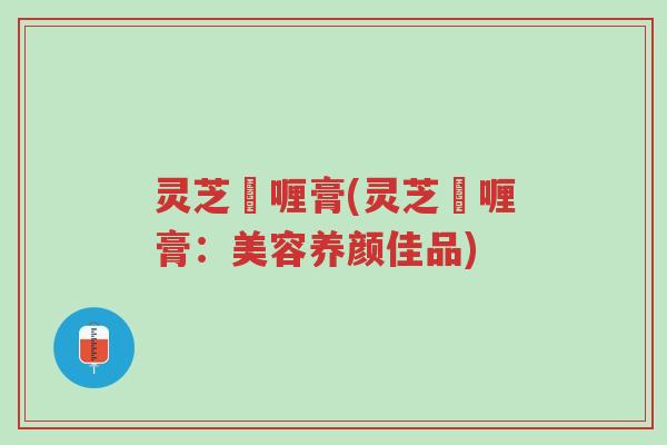 灵芝啫喱膏(灵芝啫喱膏：美容养颜佳品)-第1张图片-超越