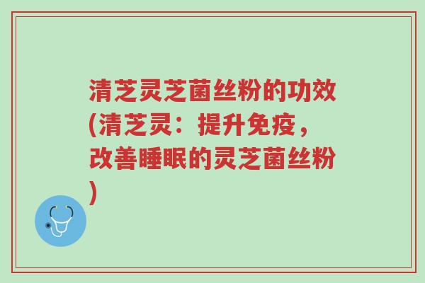 清芝灵芝菌丝粉的功效(清芝灵：提升免疫，改善睡眠的灵芝菌丝粉)-第1张图片-超越