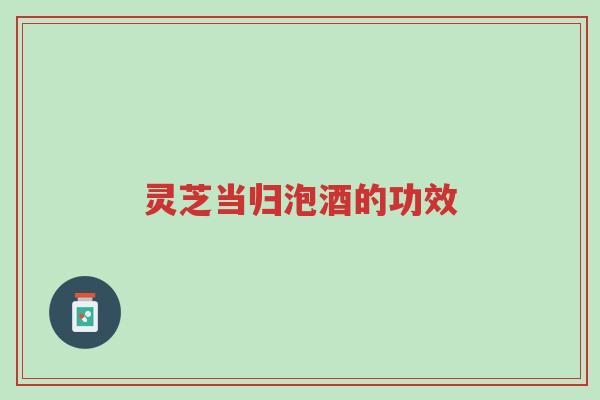 灵芝当归泡酒的功效-第1张图片-超越