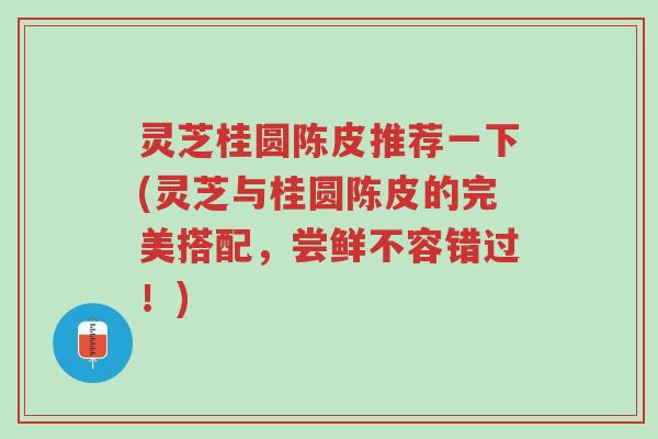灵芝桂圆陈皮推荐一下(灵芝与桂圆陈皮的完美搭配,尝鲜不容错过!)-第1张图片-超越 灵芝桂圆陈皮推荐一下(灵芝与桂圆陈皮的完美搭配,尝鲜不容错过!)-第1张图片-超越