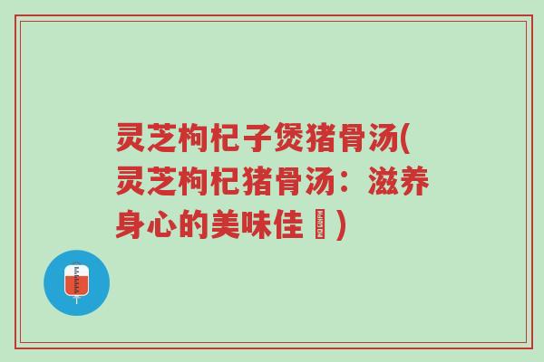灵芝枸杞子煲猪骨汤(灵芝枸杞猪骨汤:滋养身心的美味佳餚)-第1张图片-超越 灵芝枸杞子煲猪骨汤(灵芝枸杞猪骨汤:滋养身心的美味佳餚)-第1张图片-超越
