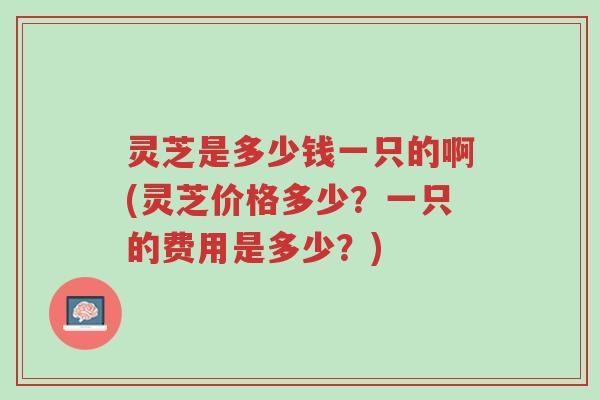 灵芝是多少钱一只的啊(灵芝价格多少?一只的费用是多少?)-第1张图片-超越 灵芝是多少钱一只的啊(灵芝价格多少?一只的费用是多少?)-第1张图片-超越