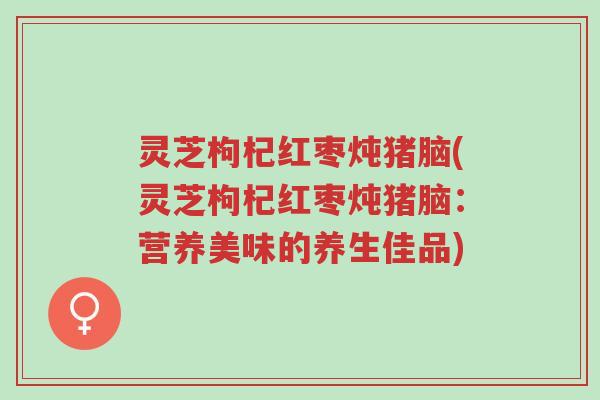 灵芝枸杞红枣炖猪脑(灵芝枸杞红枣炖猪脑:营养美味的养生佳品)-第1张图片-超越 灵芝枸杞红枣炖猪脑(灵芝枸杞红枣炖猪脑:营养美味的养生佳品)-第1张图片-超越