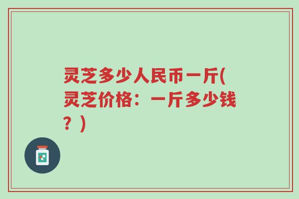 灵芝多少人民币一斤(灵芝价格：一斤多少钱？)-第1张图片-超越