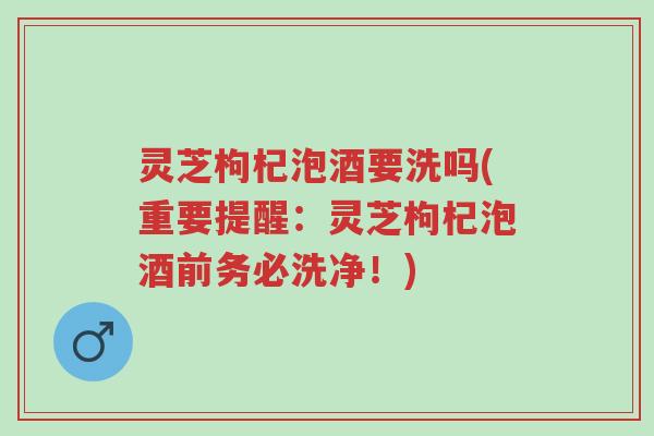 灵芝枸杞泡酒要洗吗(重要提醒：灵芝枸杞泡酒前务必洗净！)-第1张图片-超越