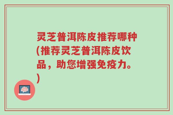 灵芝普洱陈皮推荐哪种(推荐灵芝普洱陈皮饮品,助您增强免疫力。)-第1张图片-超越 灵芝普洱陈皮推荐哪种(推荐灵芝普洱陈皮饮品,助您增强免疫力。)-第1张图片-超越