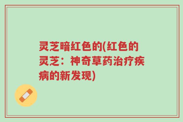 灵芝暗红色的(红色的灵芝:神奇草药治疗疾病的新发现)-第1张图片-超越 灵芝暗红色的(红色的灵芝:神奇草药治疗疾病的新发现)-第1张图片-超越
