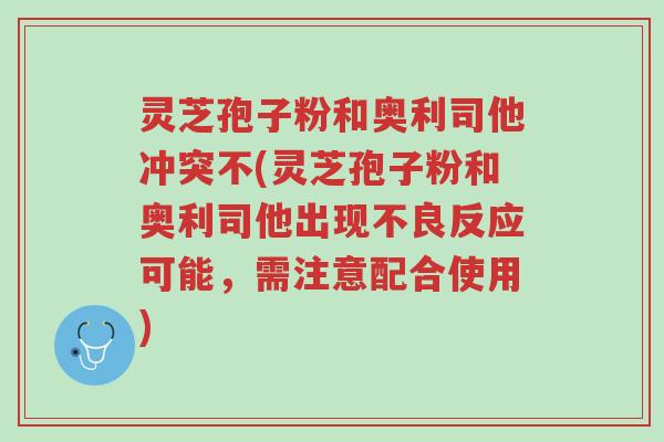 灵芝孢子粉和奥利司他冲突不(灵芝孢子粉和奥利司他出现不良反应可能,需注意配合使用)-第1张图片-超越 灵芝孢子粉和奥利司他冲突不(灵芝孢子粉和奥利司他出现不良反应可能,需注意配合使用)-第1张图片-超越