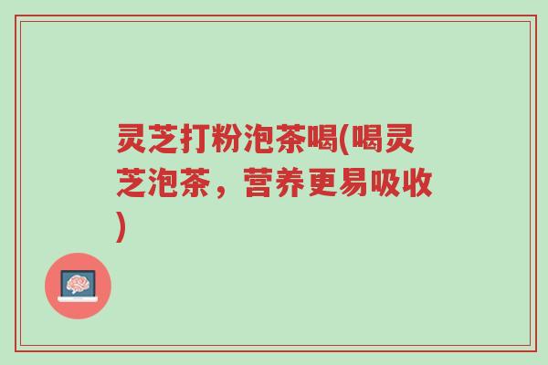 灵芝打粉泡茶喝(喝灵芝泡茶,营养更易吸收)-第1张图片-超越 灵芝打粉泡茶喝(喝灵芝泡茶,营养更易吸收)-第1张图片-超越