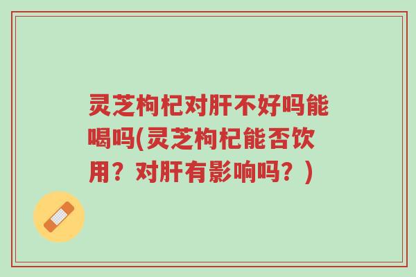 灵芝枸杞对肝不好吗能喝吗(灵芝枸杞能否饮用?对肝有影响吗?)-第1张图片-超越 灵芝枸杞对肝不好吗能喝吗(灵芝枸杞能否饮用?对肝有影响吗?)-第1张图片-超越