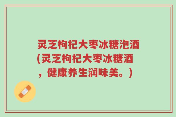 灵芝枸杞大枣冰糖泡酒(灵芝枸杞大枣冰糖酒,健康养生润味美。)-第1张图片-超越 灵芝枸杞大枣冰糖泡酒(灵芝枸杞大枣冰糖酒,健康养生润味美。)-第1张图片-超越