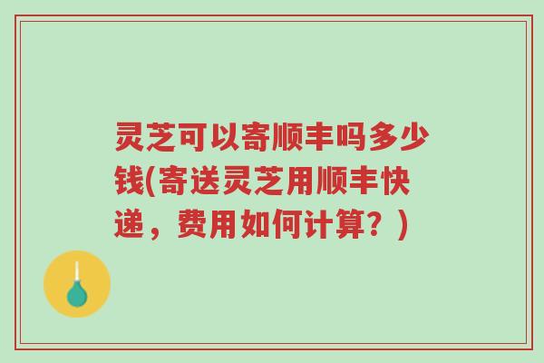 灵芝可以寄顺丰吗多少钱(寄送灵芝用顺丰快递，费用如何计算？)-第1张图片-超越