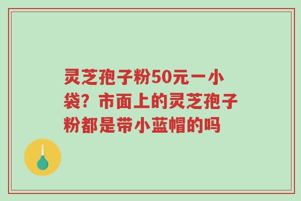 灵芝孢子粉50元一小袋？市面上的灵芝孢子粉都是带小蓝帽的吗-第1张图片-超越