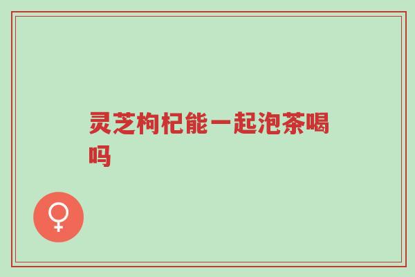 灵芝枸杞能一起泡茶喝吗-第1张图片-超越