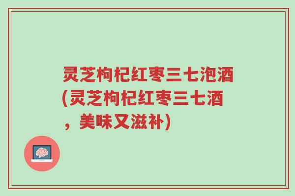 灵芝枸杞红枣三七泡酒(灵芝枸杞红枣三七酒，美味又滋补)-第1张图片-超越