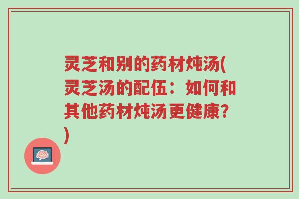灵芝和别的药材炖汤(灵芝汤的配伍:如何和其他药材炖汤更健康?)-第1张图片-超越 灵芝和别的药材炖汤(灵芝汤的配伍:如何和其他药材炖汤更健康?)-第1张图片-超越
