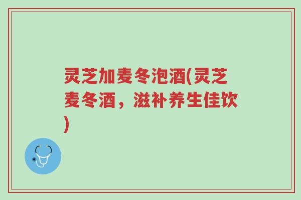 灵芝加麦冬泡酒(灵芝麦冬酒，滋补养生佳饮)-第1张图片-超越