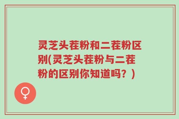 灵芝头茬粉和二茬粉区别(灵芝头茬粉与二茬粉的区别你知道吗？)-第1张图片-超越