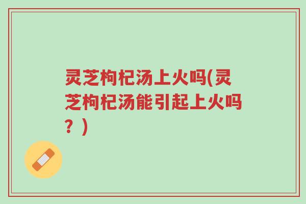 灵芝枸杞汤上火吗(灵芝枸杞汤能引起上火吗？)-第1张图片-超越