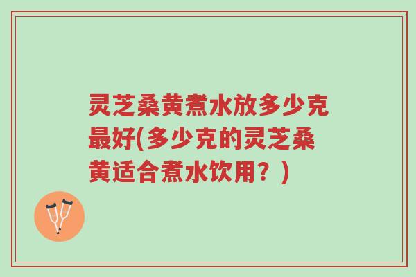 灵芝桑黄煮水放多少克最好(多少克的灵芝桑黄适合煮水饮用？)-第1张图片-超越