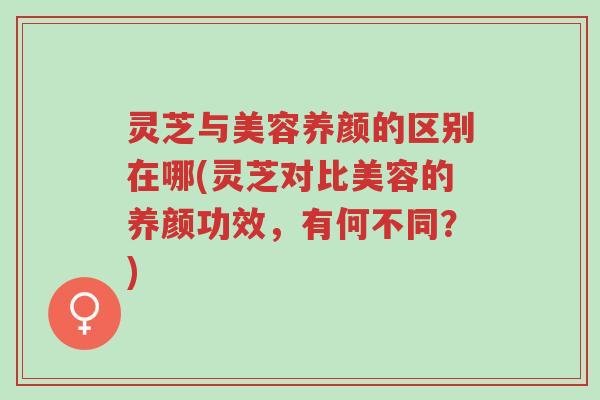 灵芝与美容养颜的区别在哪(灵芝对比美容的养颜功效，有何不同？)-第1张图片-超越