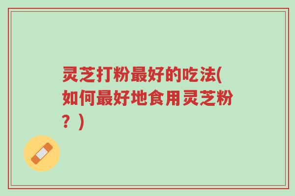 灵芝打粉最好的吃法(如何最好地食用灵芝粉？)-第1张图片-超越
