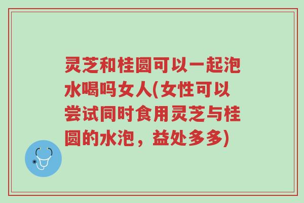 灵芝和桂圆可以一起泡水喝吗女人(女性可以尝试同时食用灵芝与桂圆的水泡，益处多多)-第1张图片-超越
