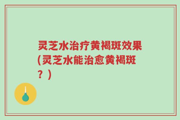 灵芝水治疗黄褐斑效果(灵芝水能治愈黄褐斑？)-第1张图片-超越