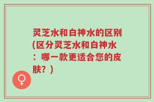 灵芝水和白神水的区别(区分灵芝水和白神水:哪一款更适合您的皮肤?)-第1张图片-超越 灵芝水和白神水的区别(区分灵芝水和白神水:哪一款更适合您的皮肤?)-第1张图片-超越