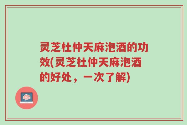 灵芝杜仲天麻泡酒的功效(灵芝杜仲天麻泡酒的好处,一次了解)-第1张图片-超越 灵芝杜仲天麻泡酒的功效(灵芝杜仲天麻泡酒的好处,一次了解)-第1张图片-超越