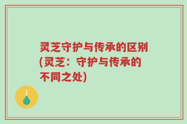 灵芝守护与传承的区别(灵芝:守护与传承的不同之处)-第1张图片-超越 灵芝守护与传承的区别(灵芝:守护与传承的不同之处)-第1张图片-超越