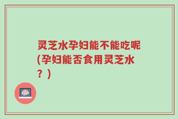 灵芝水孕妇能不能吃呢(孕妇能否食用灵芝水？)-第1张图片-超越