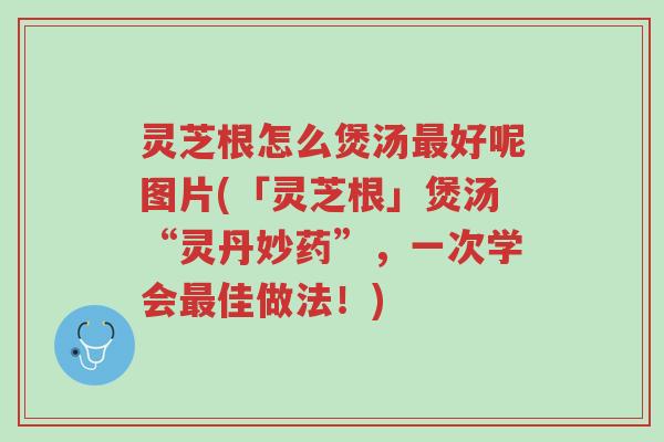灵芝根怎么煲汤最好呢图片(「灵芝根」煲汤“灵丹妙药”，一次学会最佳做法！)-第1张图片-超越