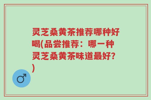 灵芝桑黄茶推荐哪种好喝(品尝推荐:哪一种灵芝桑黄茶味道最好?)-第1张图片-超越 灵芝桑黄茶推荐哪种好喝(品尝推荐:哪一种灵芝桑黄茶味道最好?)-第1张图片-超越