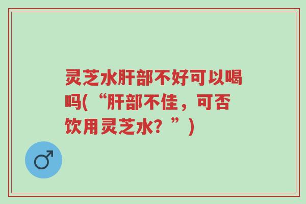 灵芝水肝部不好可以喝吗(“肝部不佳,可否饮用灵芝水?”)-第1张图片-超越 灵芝水肝部不好可以喝吗(“肝部不佳,可否饮用灵芝水?”)-第1张图片-超越