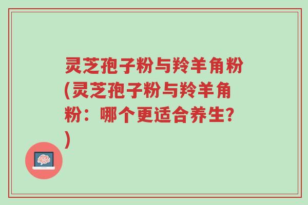 灵芝孢子粉与羚羊角粉(灵芝孢子粉与羚羊角粉:哪个更适合养生?)-第1张图片-超越 灵芝孢子粉与羚羊角粉(灵芝孢子粉与羚羊角粉:哪个更适合养生?)-第1张图片-超越